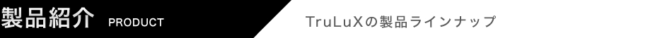 製品紹介 TruLuxの製品ラインアップ